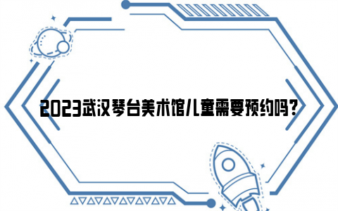 2023武汉琴台美术馆儿童需要预约吗？