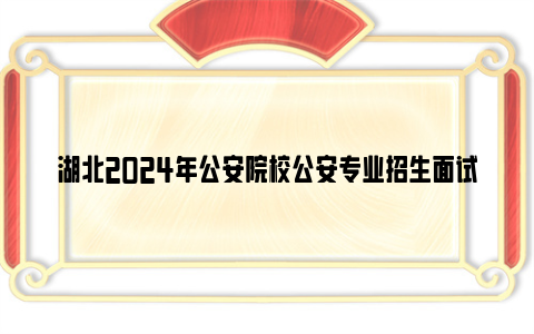 湖北2024年公安院校公安专业招生面试体检体测流程