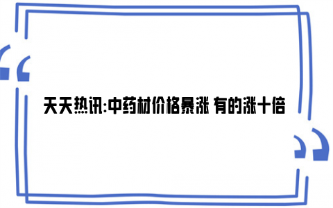 天天热讯:中药材价格暴涨 有的涨十倍 打破历史天花板！