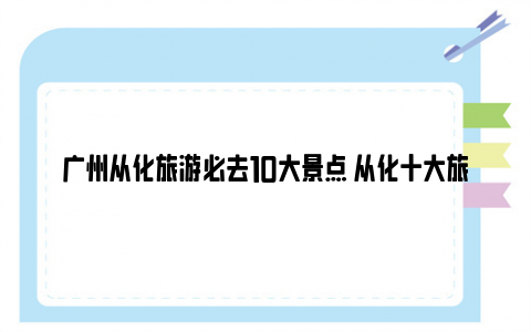 广州从化旅游必去10大景点 从化十大旅游景点排名