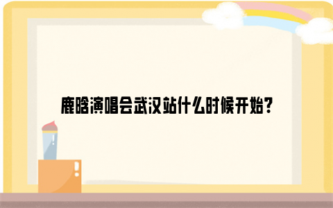 鹿晗演唱会武汉站什么时候开始？