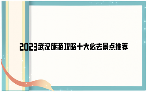 2023武汉旅游攻略十大必去景点推荐