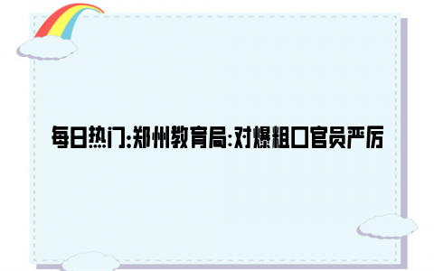 每日热门：郑州教育局:对爆粗口官员严厉批评 我们需要这样的“顶端新闻”!