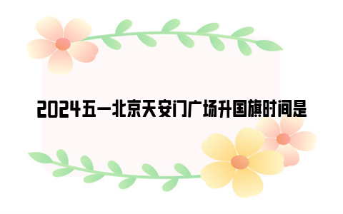 2024五一北京天安门广场升国旗时间是几点(升旗 降旗)