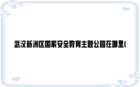 武汉新洲区国家安全教育主题公园在哪里(地址 开放时间)