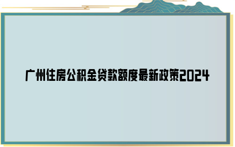 广州住房公积金贷款额度最新政策2024