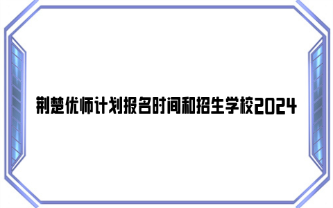 荆楚优师计划报名时间和招生学校2024