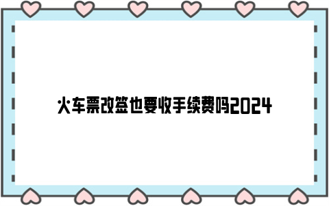 火车票改签也要收手续费吗2024