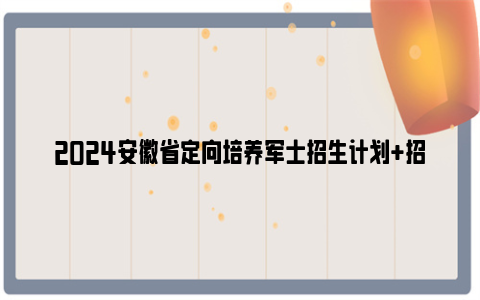 2024安徽省定向培养军士招生计划 招生院校 报考条件