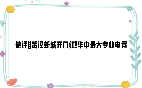 微评|武汉新城开门红！华中最大专业电竞场馆封顶