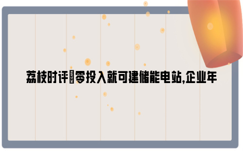 荔枝时评|零投入就可建储能电站，企业年省电费20余万元