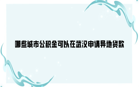 哪些城市公积金可以在武汉申请异地贷款