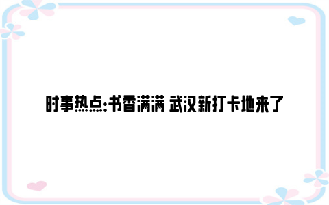 时事热点：书香满满 武汉新打卡地来了