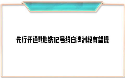 先行开通!！地铁12号线白沙洲段有望提前运营！