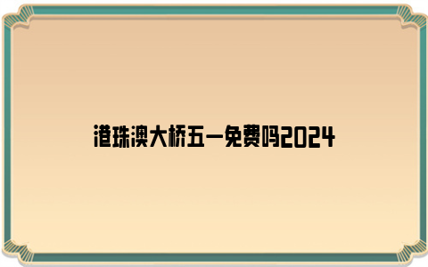 港珠澳大桥五一免费吗2024