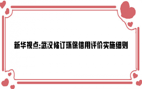 新华视点：武汉修订环保信用评价实施细则 绿标企业优先给予生态环境专项资金支持