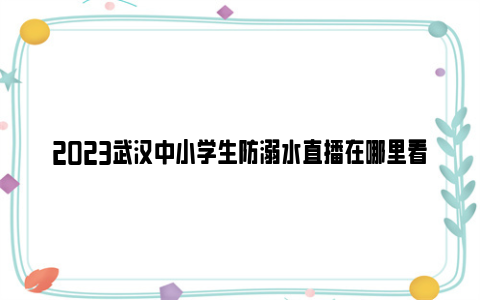 2023武汉中小学生防溺水直播在哪里看（手机 电视）