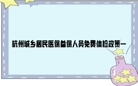 杭州城乡居民医保参保人员免费体检政策一览2024