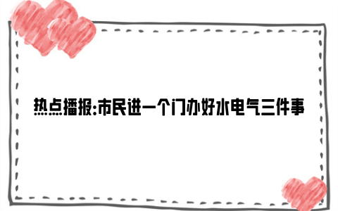 热点播报：市民进一个门办好水电气三件事