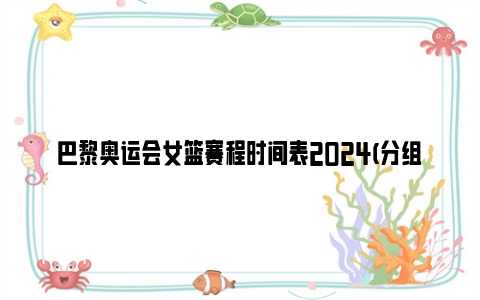 巴黎奥运会女篮赛程时间表2024(分组情况 赛制介绍)