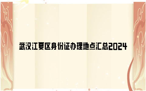 武汉江夏区身份证办理地点汇总2024