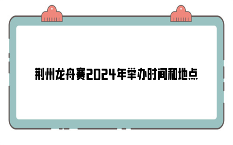 荆州龙舟赛2024年举办时间和地点