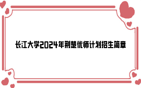 长江大学2024年荆楚优师计划招生简章