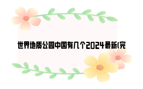 世界地质公园中国有几个2024最新(完整名单)