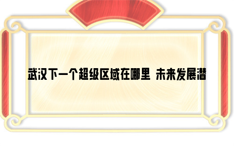 武汉下一个超级区域在哪里  未来发展潜力较大的是哪里？