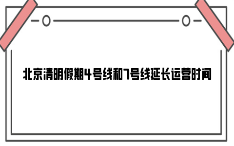 北京清明假期4号线和7号线延长运营时间通知2024