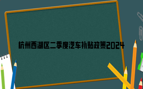 杭州西湖区二季度汽车补贴政策2024