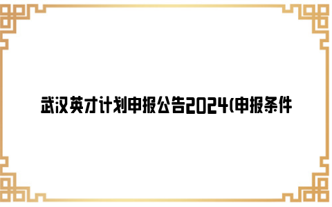 武汉英才计划申报公告2024(申报条件 申报时间 申报流程)