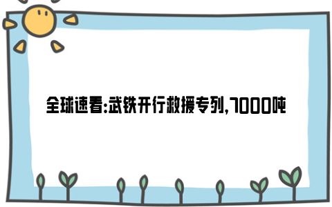 全球速看：武铁开行救援专列，7000吨饮用水驰援河北灾区