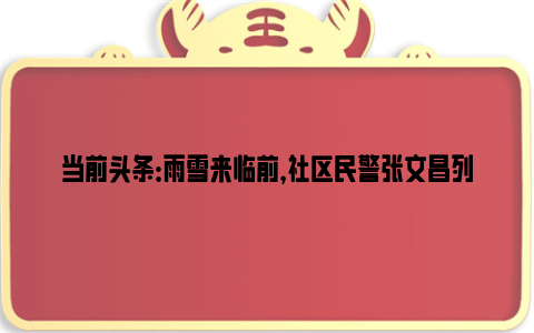 当前头条：雨雪来临前，社区民警张文昌列了一张任务清单