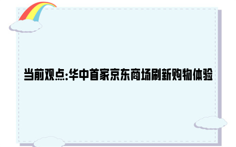 当前观点：华中首家京东商场刷新购物体验 引领科技生活新潮流