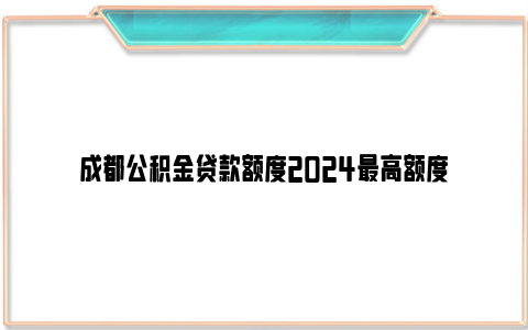 成都公积金贷款额度2024最高额度