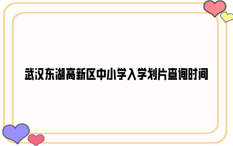 武汉东湖高新区中小学入学划片查询时间