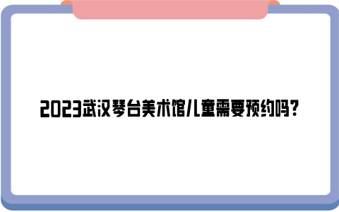 2023武汉琴台美术馆儿童需要预约吗？