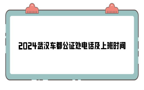 2024武汉车都公证处电话及上班时间