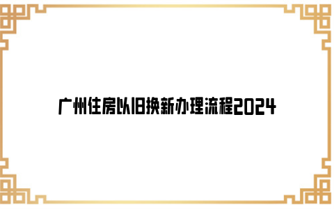 广州住房以旧换新办理流程2024