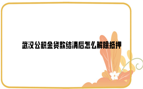 武汉公积金贷款结清后怎么解除抵押