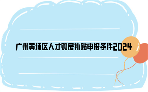 广州黄埔区人才购房补贴申报条件2024