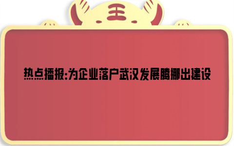 热点播报：为企业落户武汉发展腾挪出建设空间 电力公司移走26个铁塔将线缆“改道”