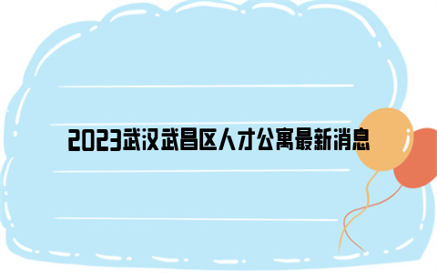 2023武汉武昌区人才公寓最新消息