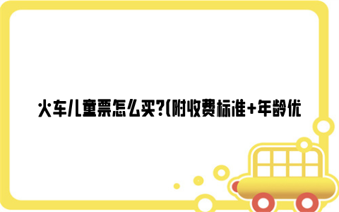 火车儿童票怎么买？（附收费标准 年龄优惠规定）