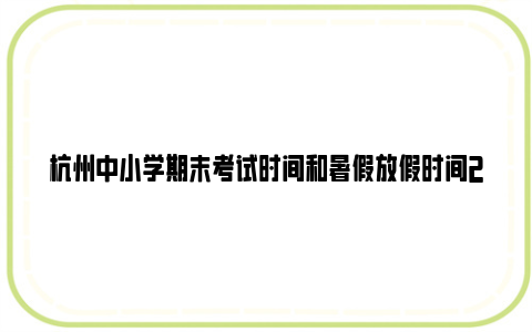 杭州中小学期末考试时间和暑假放假时间2024