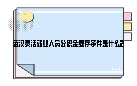 武汉灵活就业人员公积金缴存条件是什么2024最新