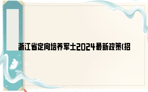 浙江省定向培养军士2024最新政策(招生计划 招生院校)