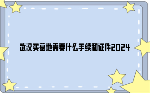 武汉买墓地需要什么手续和证件2024