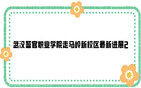 武汉警官职业学院走马岭新校区最新进展2024